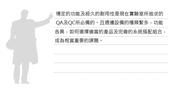      穩定的功能及經久的耐用性是現在實驗室所追求的QA及QC所必備的。且週邊設備的種類繁多，功能各異，如何選擇適當的產品及完善的系統搭配組合， 成為相當重要的課題。
